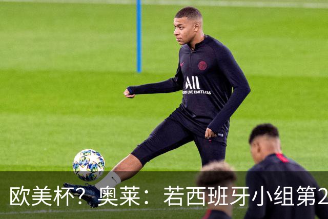 欧美杯？奥莱：若西班牙小组第2 很可能32强战在迈阿密交锋阿根廷